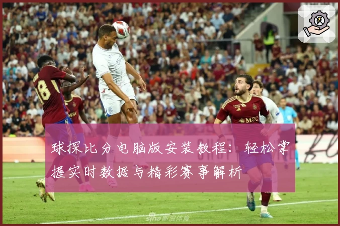球探比分电脑版安装教程：轻松掌握实时数据与精彩赛事解析