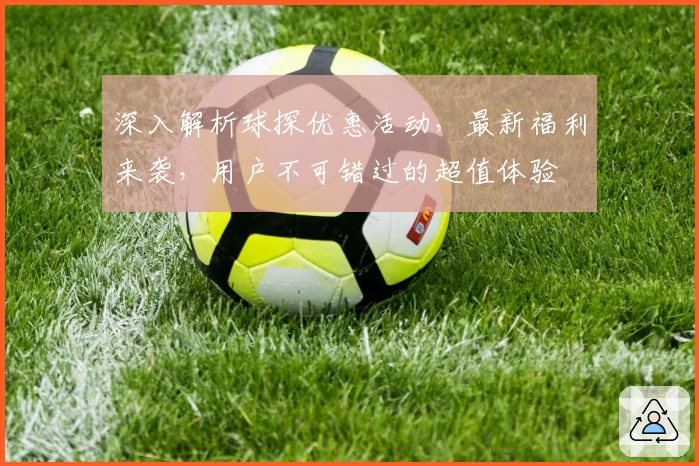 深入解析球探优惠活动，最新福利来袭，用户不可错过的超值体验