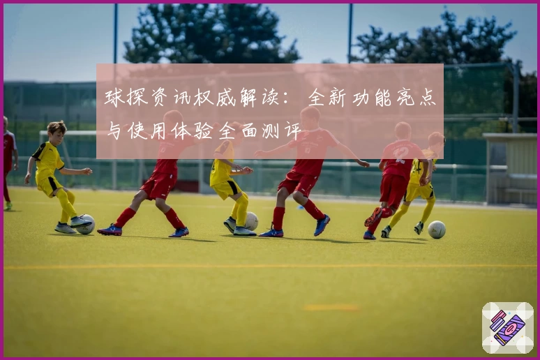 球探资讯权威解读：全新功能亮点与使用体验全面测评