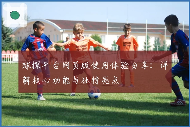球探平台网页版使用体验分享：详解核心功能与独特亮点