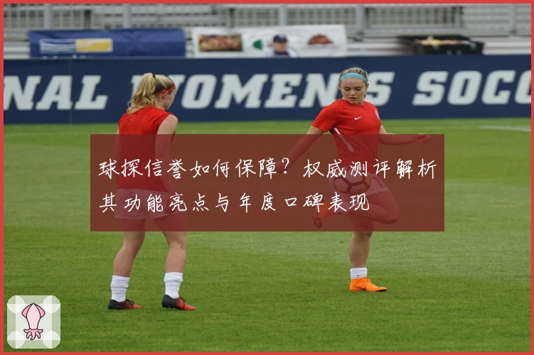 球探信誉如何保障？权威测评解析其功能亮点与年度口碑表现