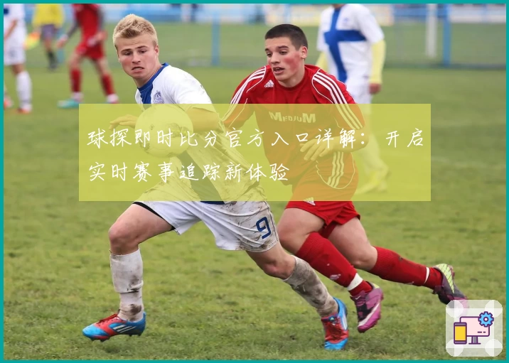 球探即时比分官方入口详解：开启实时赛事追踪新体验
