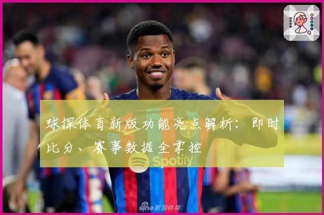 球探体育新版功能亮点解析：即时比分、赛事数据全掌控