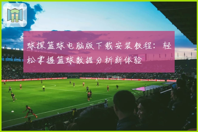 球探篮球电脑版下载安装教程：轻松掌握篮球数据分析新体验
