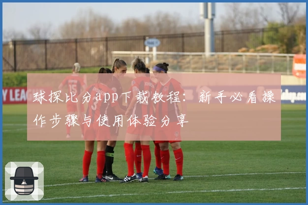 球探比分app下载教程：新手必看操作步骤与使用体验分享