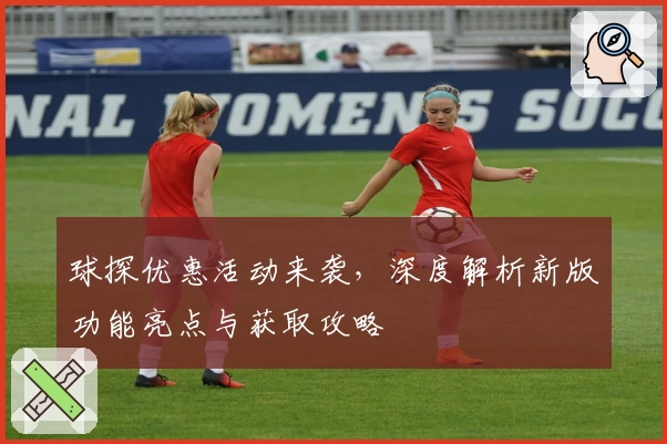球探优惠活动来袭，深度解析新版功能亮点与获取攻略