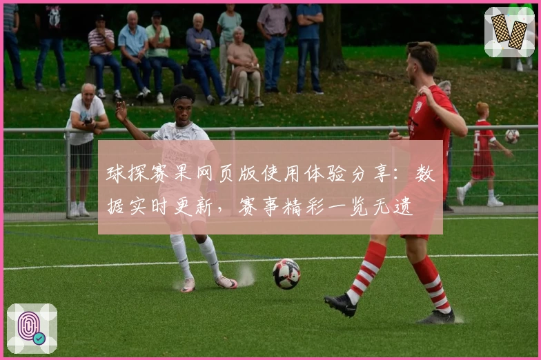 球探赛果网页版使用体验分享：数据实时更新，赛事精彩一览无遗
