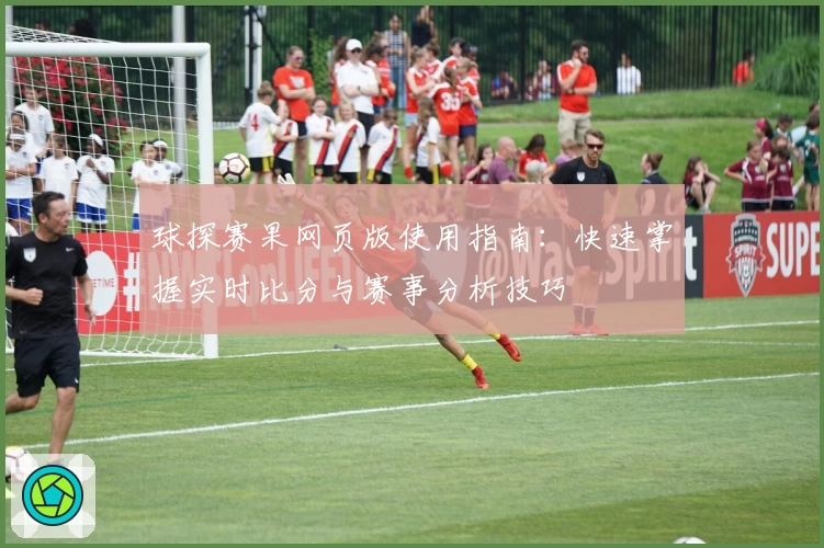 球探赛果网页版使用指南:快速掌握实时比分与赛事分析技巧