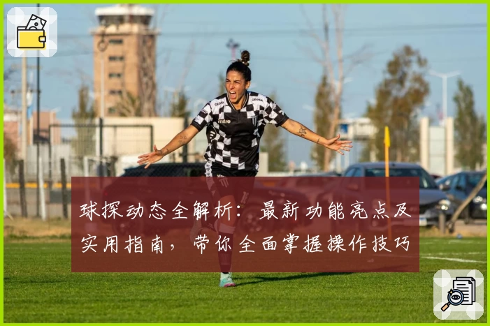 球探动态全解析：最新功能亮点及实用指南，带你全面掌握操作技巧