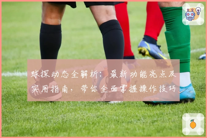 球探动态全解析：最新功能亮点及实用指南，带你全面掌握操作技巧