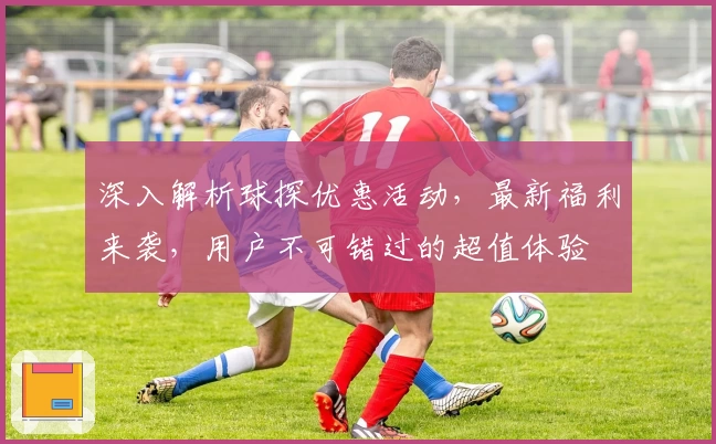深入解析球探优惠活动,最新福利来袭,用户不可错过的超值体验