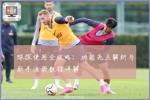 球探使用全攻略：功能亮点解析与新手注册教程详解
