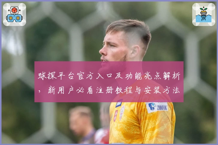 球探平台官方入口及功能亮点解析，新用户必看注册教程与安装方法
