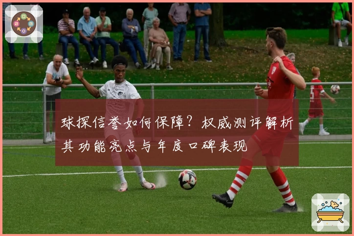 球探信誉如何保障？权威测评解析其功能亮点与年度口碑表现