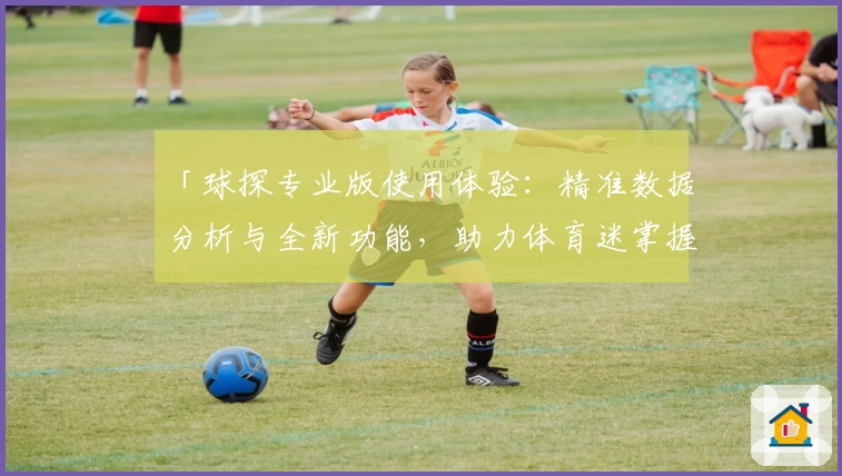 「球探专业版使用体验：精准数据分析与全新功能，助力体育迷掌握关键赛况」