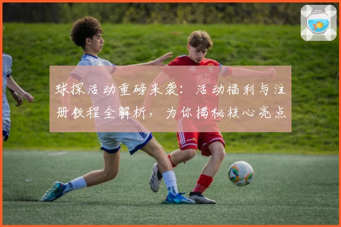 球探活动重磅来袭：活动福利与注册教程全解析，为你揭秘核心亮点